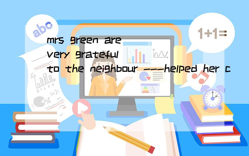 mrs green are very grateful to the neighbour ---helped her c