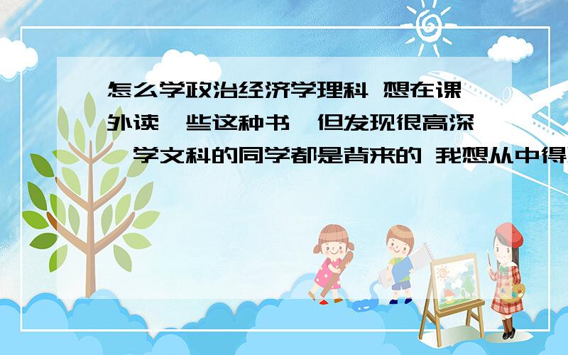 怎么学政治经济学理科 想在课外读一些这种书,但发现很高深,学文科的同学都是背来的 我想从中得到一些灵活的东西 那应该继续