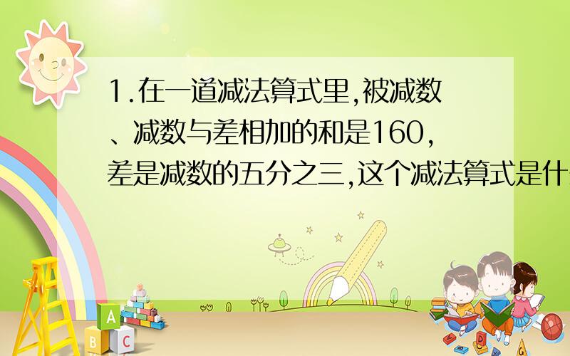 1.在一道减法算式里,被减数、减数与差相加的和是160,差是减数的五分之三,这个减法算式是什么?