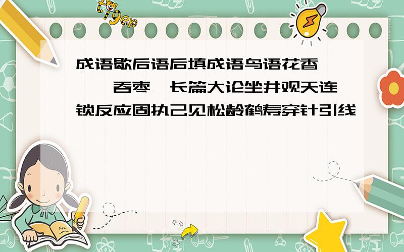 成语歇后语后填成语鸟语花香—囫囵吞枣—长篇大论坐井观天连锁反应固执己见松龄鹤寿穿针引线