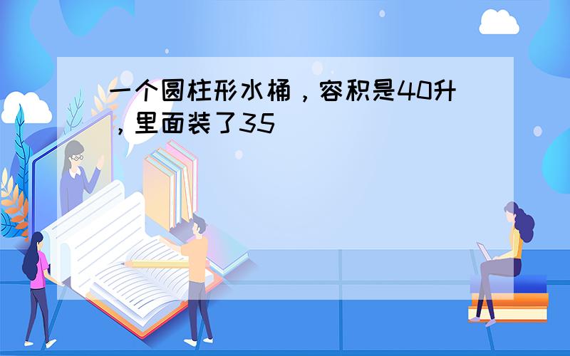 一个圆柱形水桶，容积是40升，里面装了35