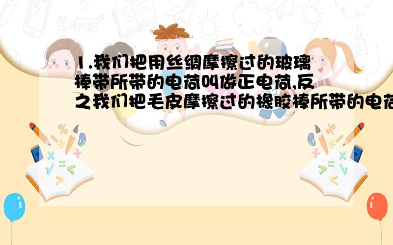 1.我们把用丝绸摩擦过的玻璃棒带所带的电荷叫做正电荷,反之我们把毛皮摩擦过的橡胶棒所带的电荷叫做负电荷.