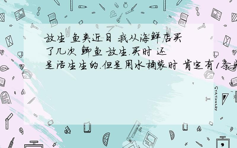 放生 鱼类近日 我从海鲜店买了几次 鲫鱼 放生.买时 还是活生生的.但是用水桶装时 肯定有1条或2条 翻肚子 它们却没有