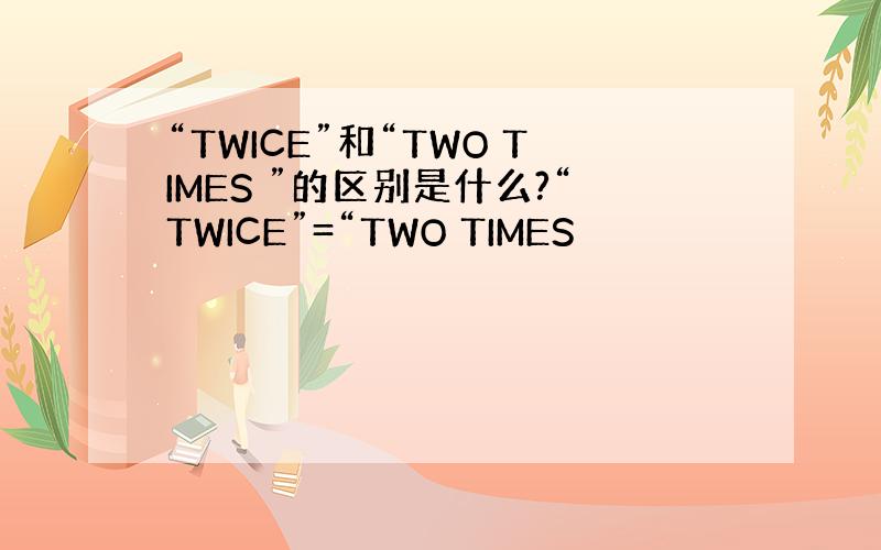 “TWICE”和“TWO TIMES ”的区别是什么?“TWICE”=“TWO TIMES