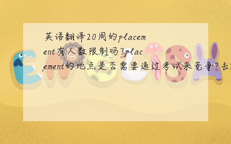 英语翻译20周的placement有人数限制吗?placement的地点是否需要通过考试来竞争?去XX实习的机会有多大?