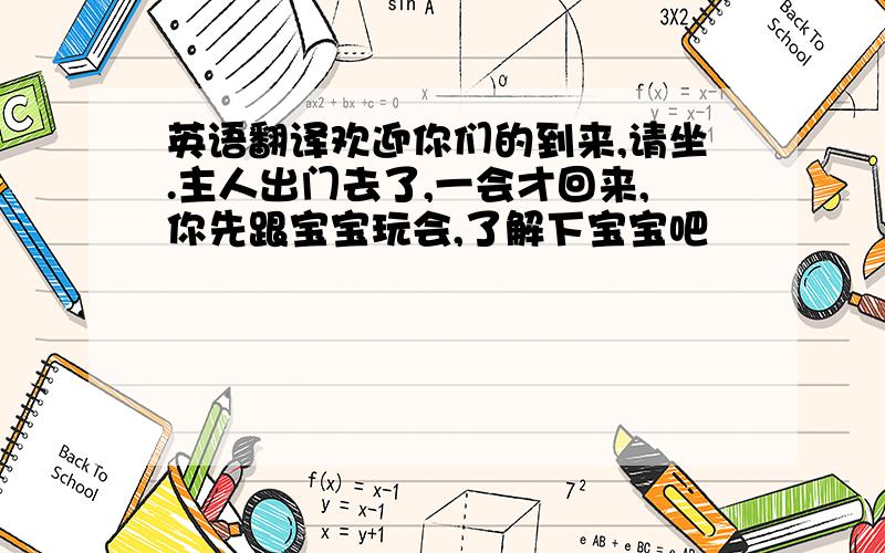 英语翻译欢迎你们的到来,请坐.主人出门去了,一会才回来,你先跟宝宝玩会,了解下宝宝吧