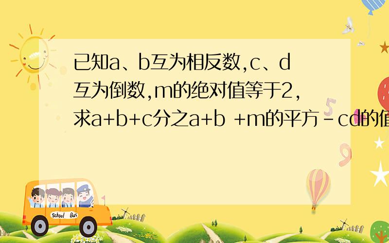 已知a、b互为相反数,c、d互为倒数,m的绝对值等于2,求a+b+c分之a+b +m的平方-cd的值.