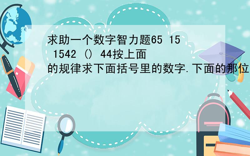 求助一个数字智力题65 15 1542 () 44按上面的规律求下面括号里的数字.下面的那位能不能说一下原因。