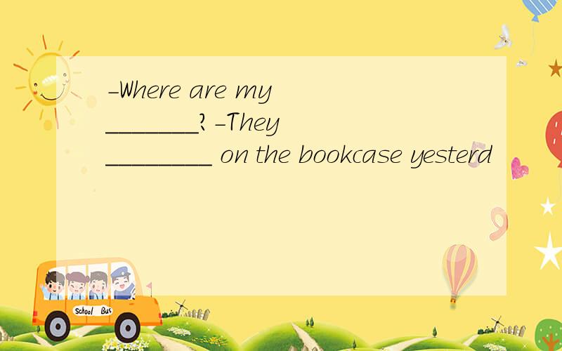 －Where are my _______?－They ________ on the bookcase yesterd