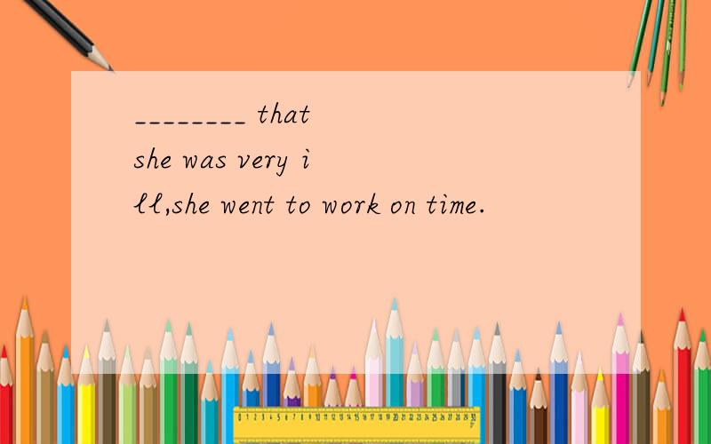 ________ that she was very ill,she went to work on time.