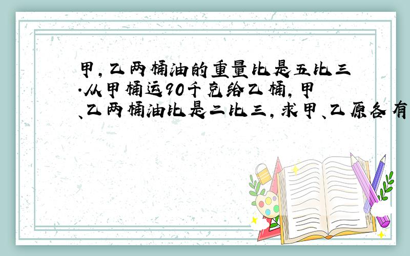 甲,乙两桶油的重量比是五比三.从甲桶运90千克给乙桶,甲、乙两桶油比是二比三,求甲、乙原各有多少千克