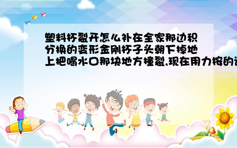 塑料杯裂开怎么补在全家那边积分换的变形金刚杯子头朝下掉地上把喝水口那块地方撞裂,现在用力按的话会被压下去,不按倒是不会漏