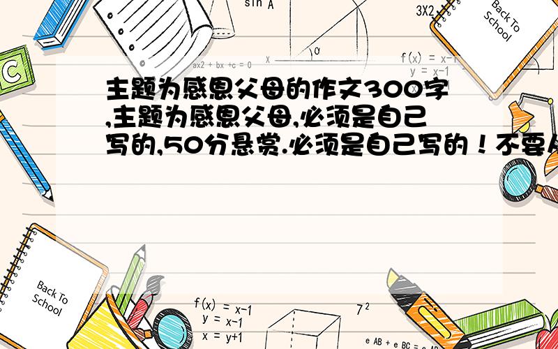 主题为感恩父母的作文300字,主题为感恩父母,必须是自己写的,50分悬赏.必须是自己写的！不要从网上复制粘贴。