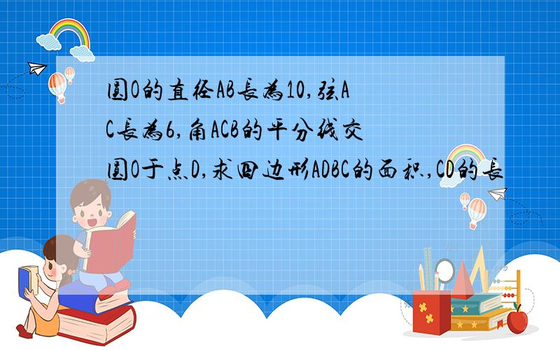 圆O的直径AB长为10,弦AC长为6,角ACB的平分线交圆O于点D,求四边形ADBC的面积,CD的长