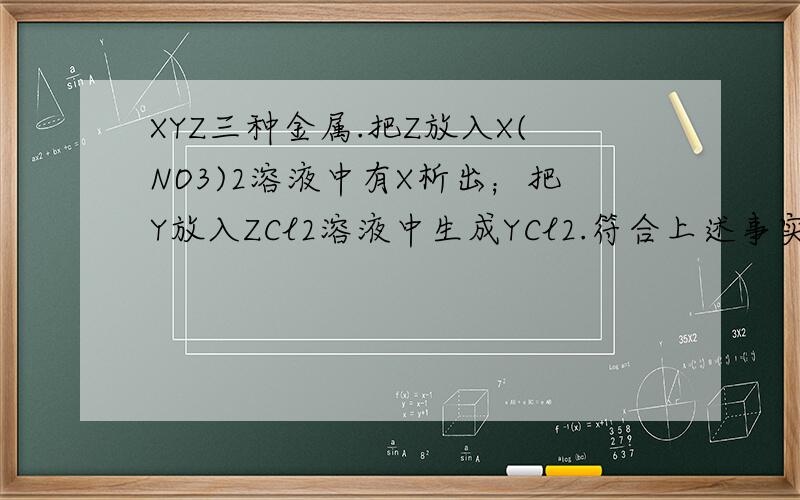 XYZ三种金属.把Z放入X(NO3)2溶液中有X析出；把Y放入ZCl2溶液中生成YCl2.符合上述事实的金属XYZ依次是