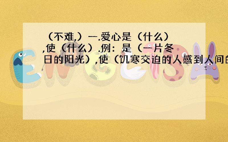 （不难,）一.爱心是（什么）,使（什么）.例：是（一片冬日的阳光）,使（饥寒交迫的人感到人间的温暖）.二.秋是什么?谷子