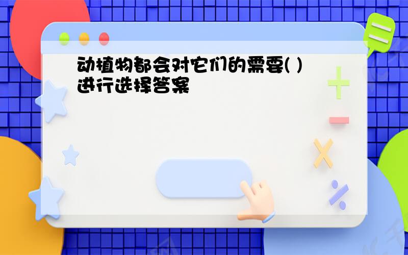 动植物都会对它们的需要( )进行选择答案