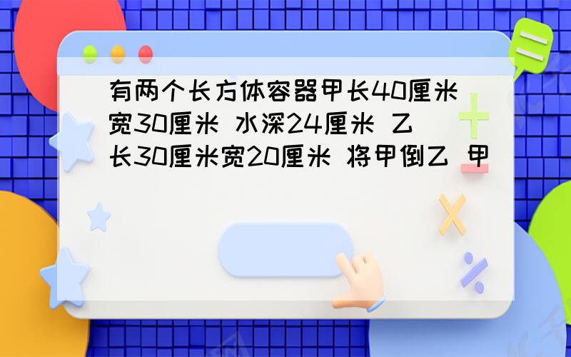 有两个长方体容器甲长40厘米宽30厘米 水深24厘米 乙长30厘米宽20厘米 将甲倒乙 甲