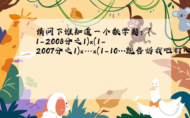 请问下谁知道一个数学题: (1-2008分之1)×(1-2007分之1)×…×(1-10...就告诉我吧打心底谢谢给位朋