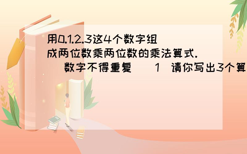 用0.1.2.3这4个数字组成两位数乘两位数的乘法算式.（ 数字不得重复）（1）请你写出3个算式