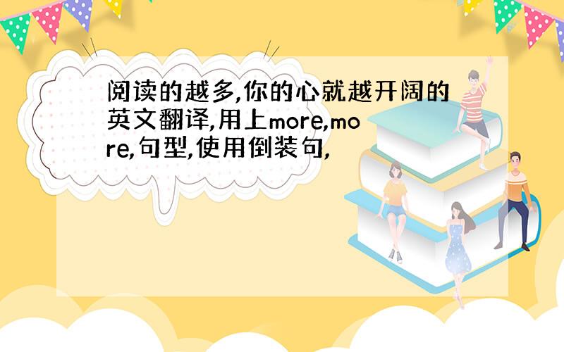 阅读的越多,你的心就越开阔的英文翻译,用上more,more,句型,使用倒装句,