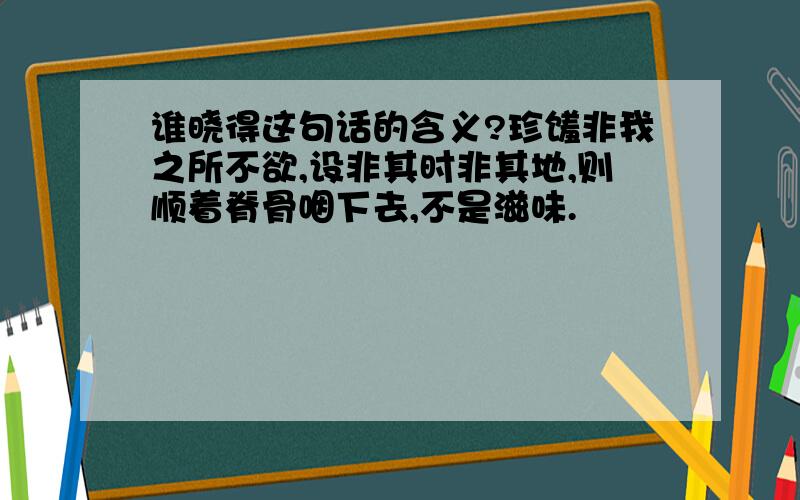 谁晓得这句话的含义?珍馐非我之所不欲,设非其时非其地,则顺着脊骨咽下去,不是滋味.