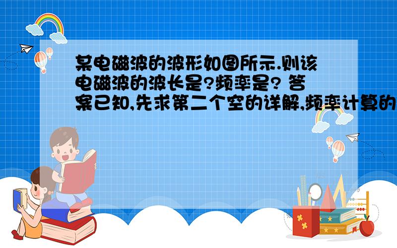 某电磁波的波形如图所示.则该电磁波的波长是?频率是? 答案已知,先求第二个空的详解,频率计算的步骤.