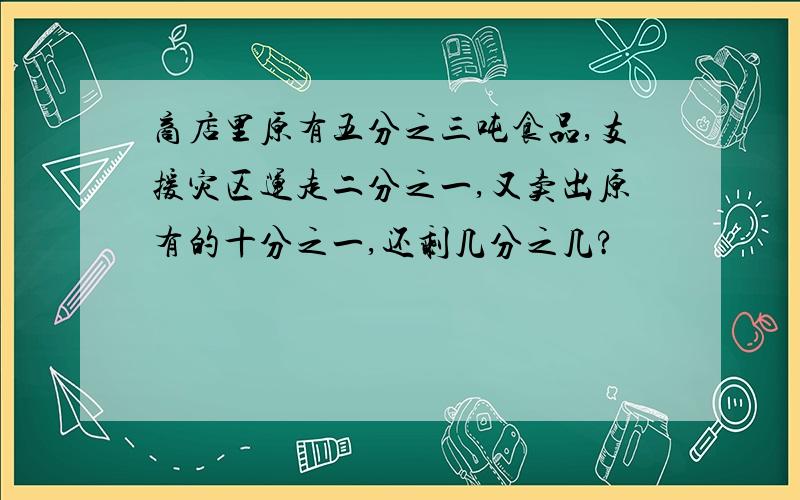 商店里原有五分之三吨食品,支援灾区运走二分之一,又卖出原有的十分之一,还剩几分之几?