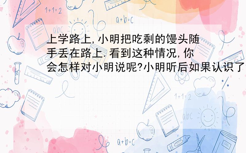 上学路上,小明把吃剩的馒头随手丢在路上.看到这种情况,你会怎样对小明说呢?小明听后如果认识了错误又会怎么说呢?