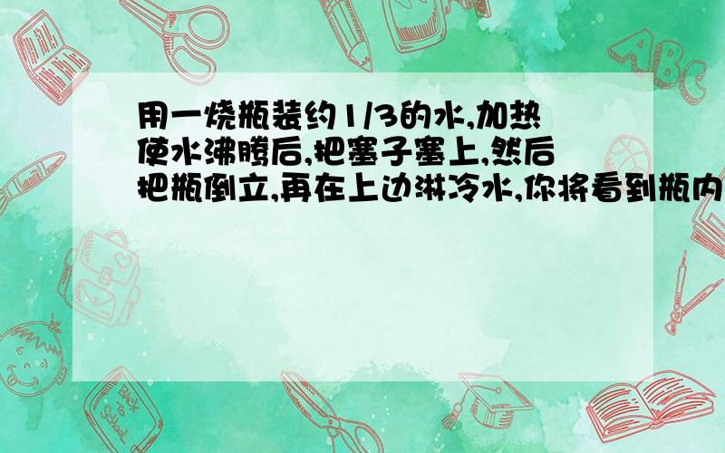 用一烧瓶装约1/3的水,加热使水沸腾后,把塞子塞上,然后把瓶倒立,再在上边淋冷水,你将看到瓶内水