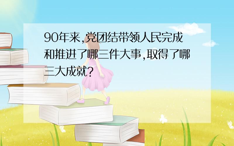 90年来,党团结带领人民完成和推进了哪三件大事,取得了哪三大成就?