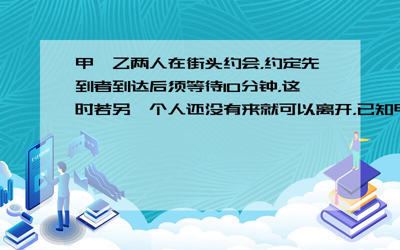 甲、乙两人在街头约会，约定先到者到达后须等待10分钟，这时若另一个人还没有来就可以离开，已知甲在13：30到达，假设乙在