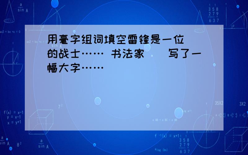 用毫字组词填空雷锋是一位（）的战士…… 书法家（）写了一幅大字……