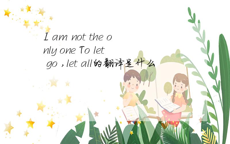 I am not the only one To let go ,let all的翻译是什么