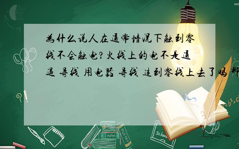 为什么说人在通常情况下触到零线不会触电?火线上的电不是通过 导线 用电器 导线 连到零线上去了吗 那么