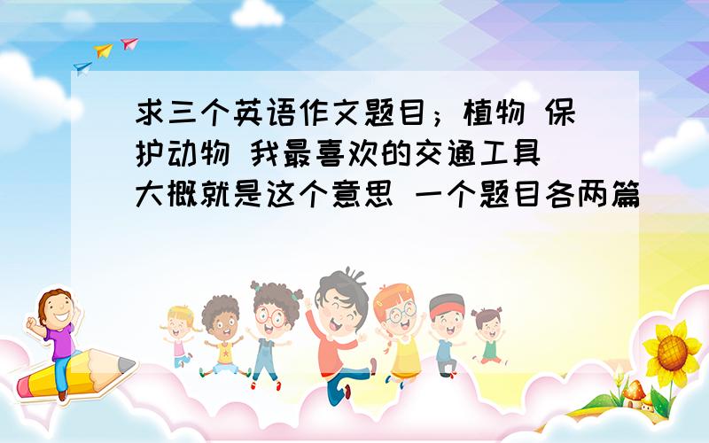 求三个英语作文题目；植物 保护动物 我最喜欢的交通工具 大概就是这个意思 一个题目各两篇