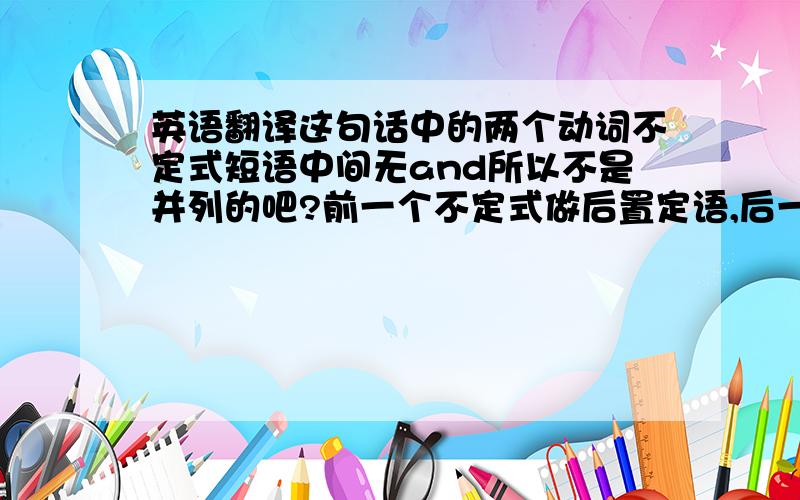 英语翻译这句话中的两个动词不定式短语中间无and所以不是并列的吧?前一个不定式做后置定语,后一个做目的壮语吗?