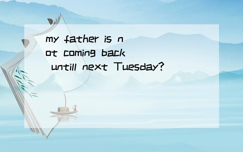 my father is not coming back untill next Tuesday?