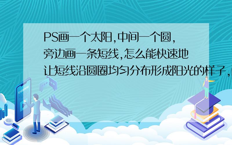 PS画一个太阳,中间一个圆,旁边画一条短线,怎么能快速地让短线沿圆圈均匀分布形成阳光的样子,而不是一条一条画上去?