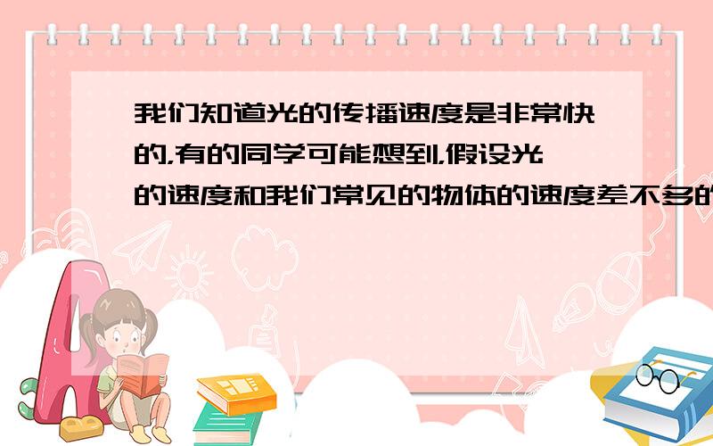 我们知道光的传播速度是非常快的，有的同学可能想到，假设光的速度和我们常见的物体的速度差不多的话，那么我们的生活中将会出现