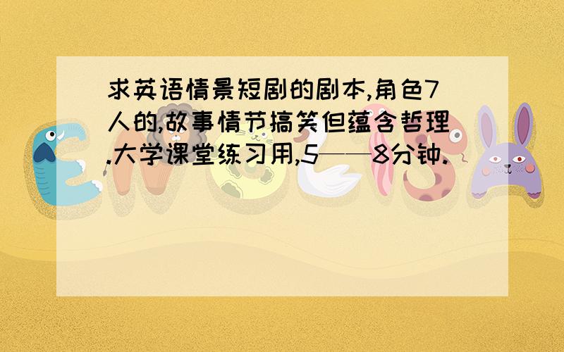 求英语情景短剧的剧本,角色7人的,故事情节搞笑但蕴含哲理.大学课堂练习用,5——8分钟.