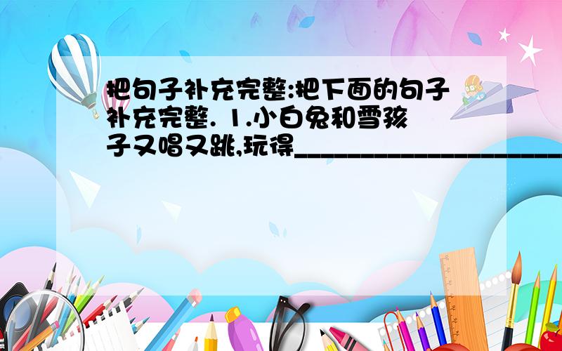 把句子补充完整:把下面的句子补充完整. 1.小白兔和雪孩子又唱又跳,玩得________________________