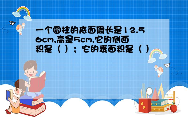 一个圆柱的底面周长是12.56cm,高是5cm,它的侧面积是（ ）；它的表面积是（ ）