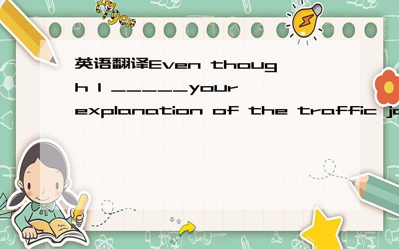 英语翻译Even though I _____your explanation of the traffic jam,y