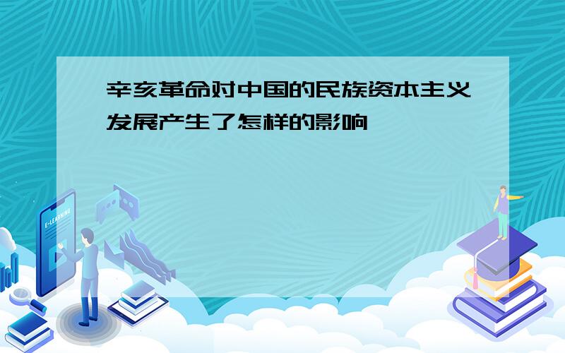 辛亥革命对中国的民族资本主义发展产生了怎样的影响