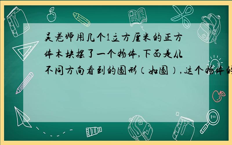 吴老师用几个1立方厘米的正方体木块摆了一个物体,下面是从不同方向看到的图形（如图）,这个物体的体积是多少立方厘米?