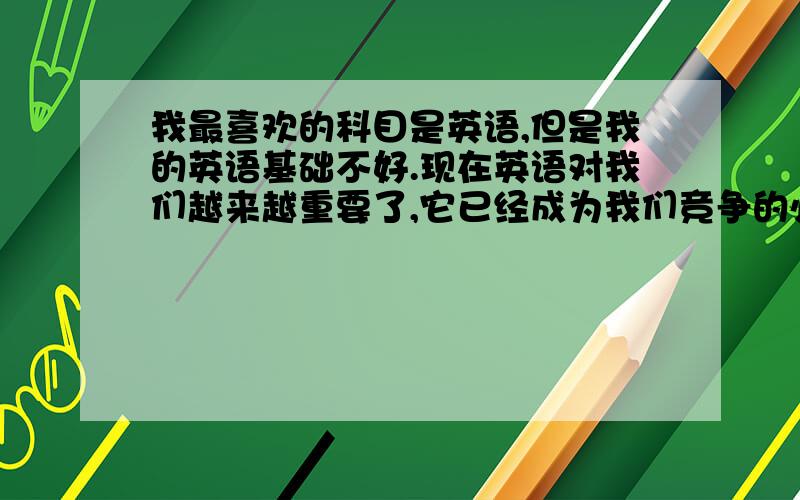 我最喜欢的科目是英语,但是我的英语基础不好.现在英语对我们越来越重要了,它已经成为我们竞争的必要条件.我相信我们一定能学