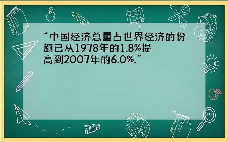 “中国经济总量占世界经济的份额已从1978年的1.8%提高到2007年的6.0%.”