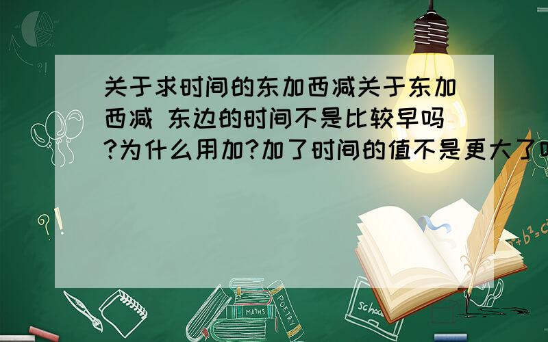 关于求时间的东加西减关于东加西减 东边的时间不是比较早吗?为什么用加?加了时间的值不是更大了吗?这样的话时间不是比较晚了