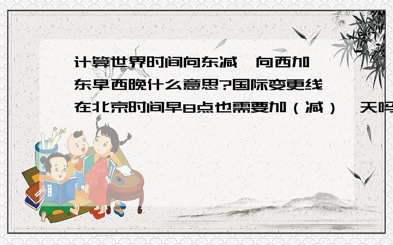 计算世界时间向东减,向西加,东早西晚什么意思?国际变更线在北京时间早8点也需要加（减）一天吗?谢谢…